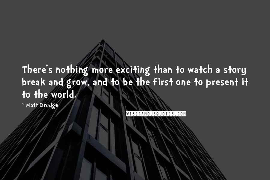 Matt Drudge Quotes: There's nothing more exciting than to watch a story break and grow, and to be the first one to present it to the world.