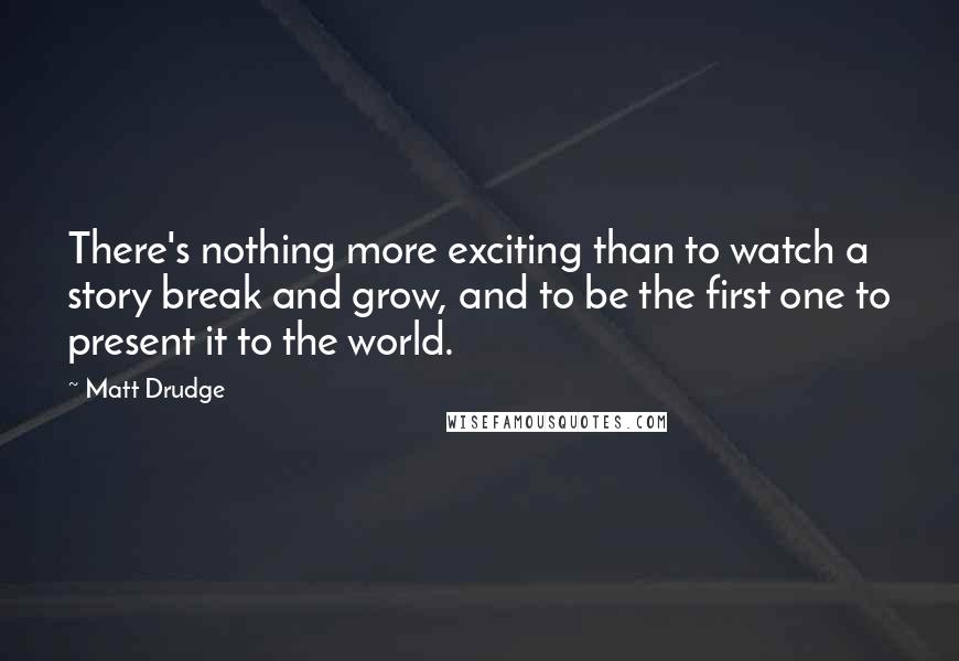 Matt Drudge Quotes: There's nothing more exciting than to watch a story break and grow, and to be the first one to present it to the world.