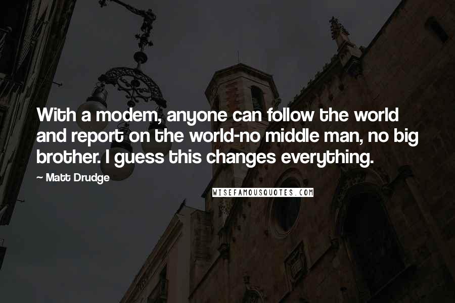 Matt Drudge Quotes: With a modem, anyone can follow the world and report on the world-no middle man, no big brother. I guess this changes everything.