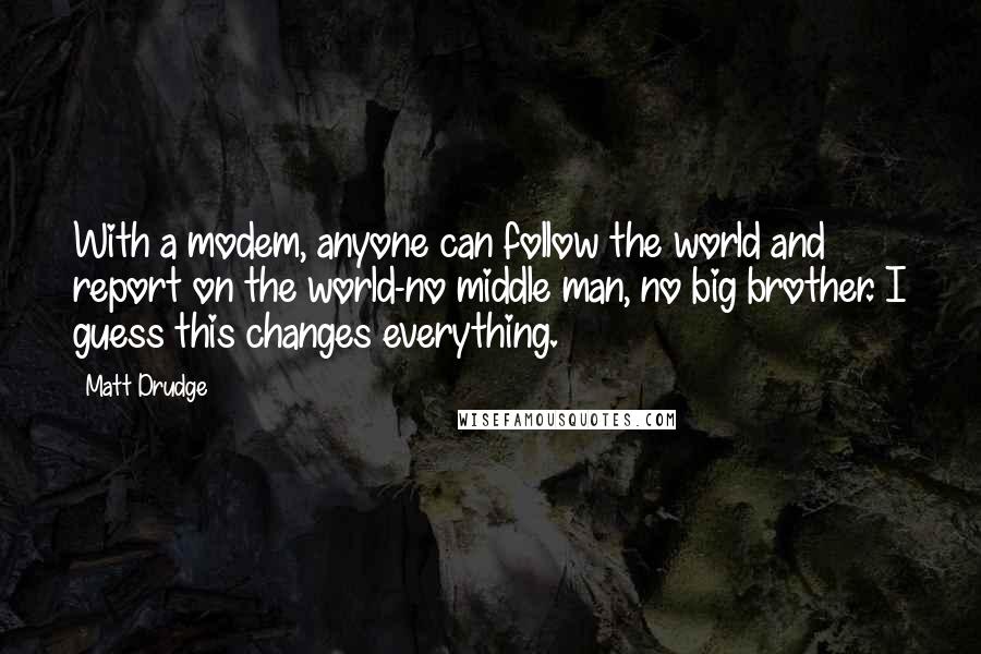 Matt Drudge Quotes: With a modem, anyone can follow the world and report on the world-no middle man, no big brother. I guess this changes everything.