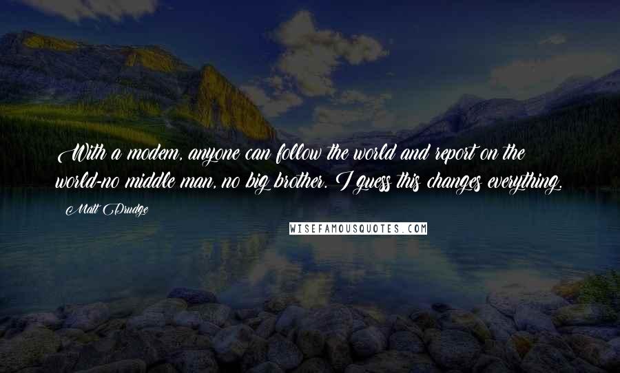 Matt Drudge Quotes: With a modem, anyone can follow the world and report on the world-no middle man, no big brother. I guess this changes everything.