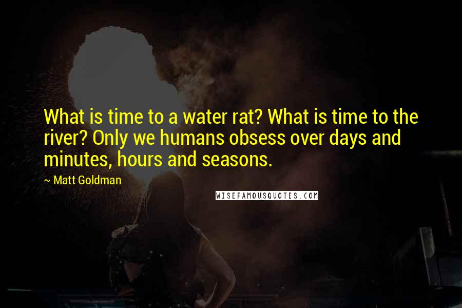 Matt Goldman Quotes: What is time to a water rat? What is time to the river? Only we humans obsess over days and minutes, hours and seasons.