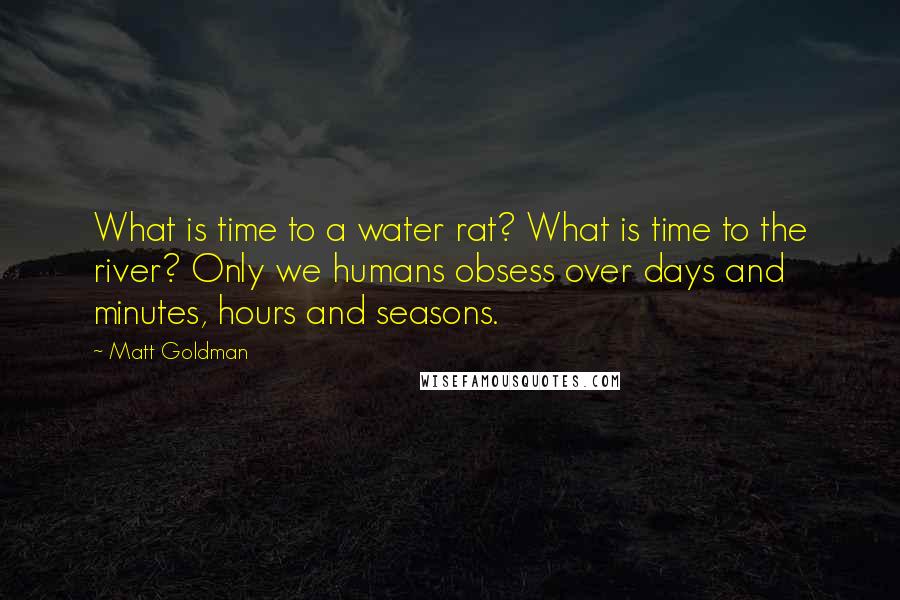Matt Goldman Quotes: What is time to a water rat? What is time to the river? Only we humans obsess over days and minutes, hours and seasons.