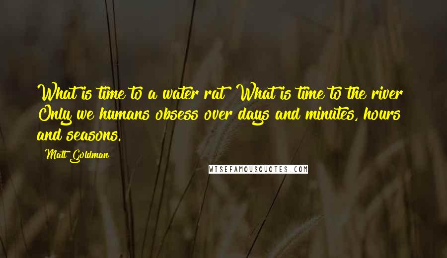 Matt Goldman Quotes: What is time to a water rat? What is time to the river? Only we humans obsess over days and minutes, hours and seasons.