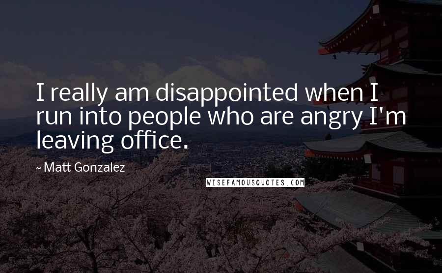 Matt Gonzalez Quotes: I really am disappointed when I run into people who are angry I'm leaving office.