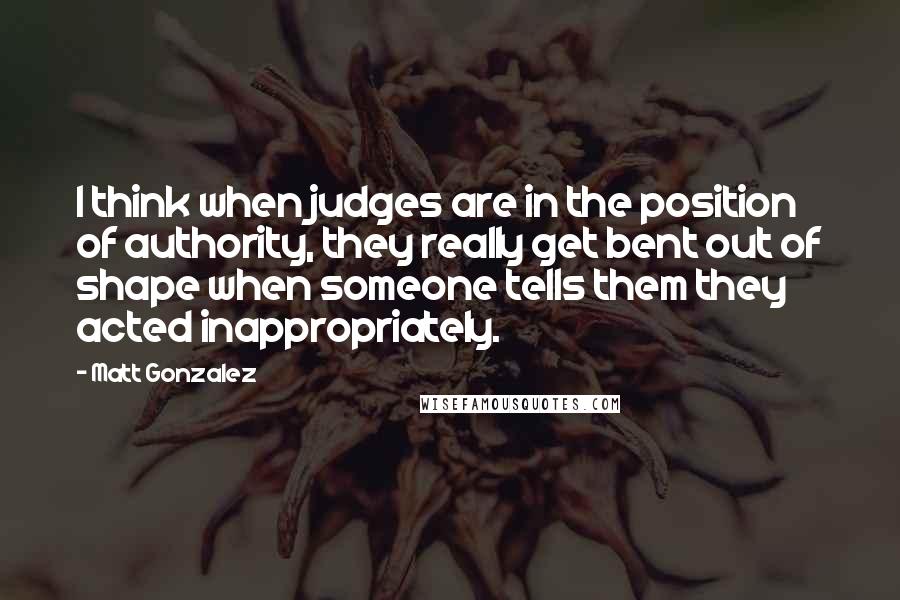 Matt Gonzalez Quotes: I think when judges are in the position of authority, they really get bent out of shape when someone tells them they acted inappropriately.