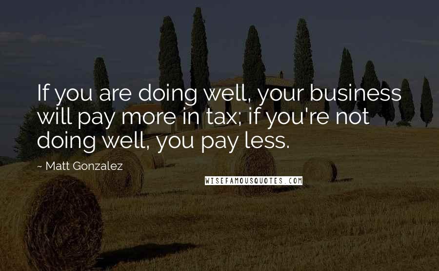 Matt Gonzalez Quotes: If you are doing well, your business will pay more in tax; if you're not doing well, you pay less.