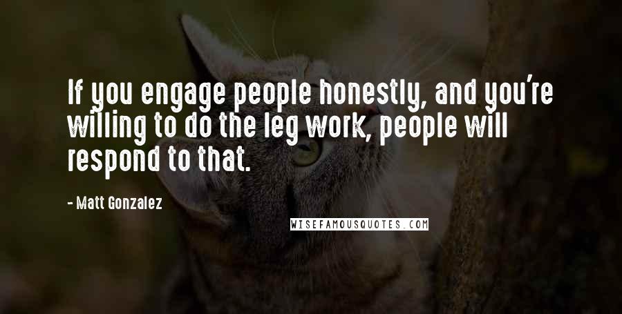 Matt Gonzalez Quotes: If you engage people honestly, and you're willing to do the leg work, people will respond to that.