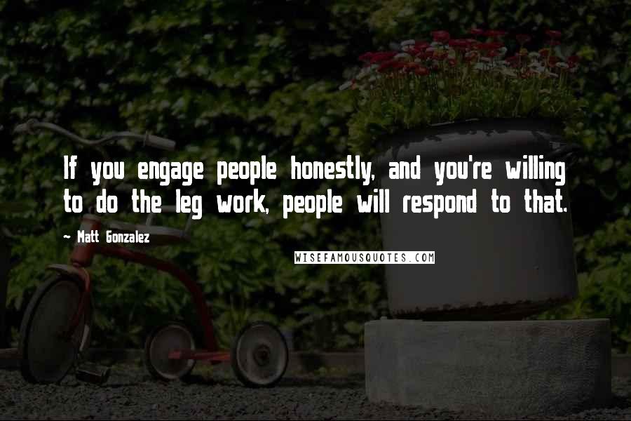 Matt Gonzalez Quotes: If you engage people honestly, and you're willing to do the leg work, people will respond to that.