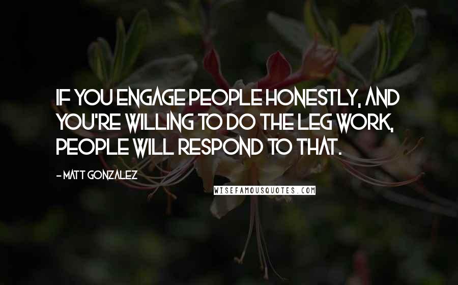 Matt Gonzalez Quotes: If you engage people honestly, and you're willing to do the leg work, people will respond to that.