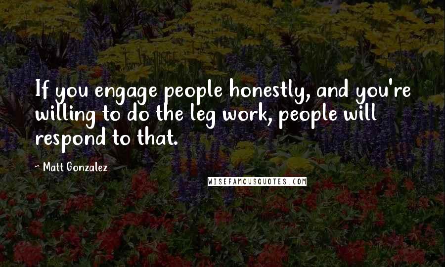 Matt Gonzalez Quotes: If you engage people honestly, and you're willing to do the leg work, people will respond to that.