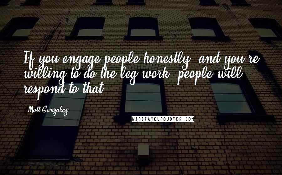 Matt Gonzalez Quotes: If you engage people honestly, and you're willing to do the leg work, people will respond to that.