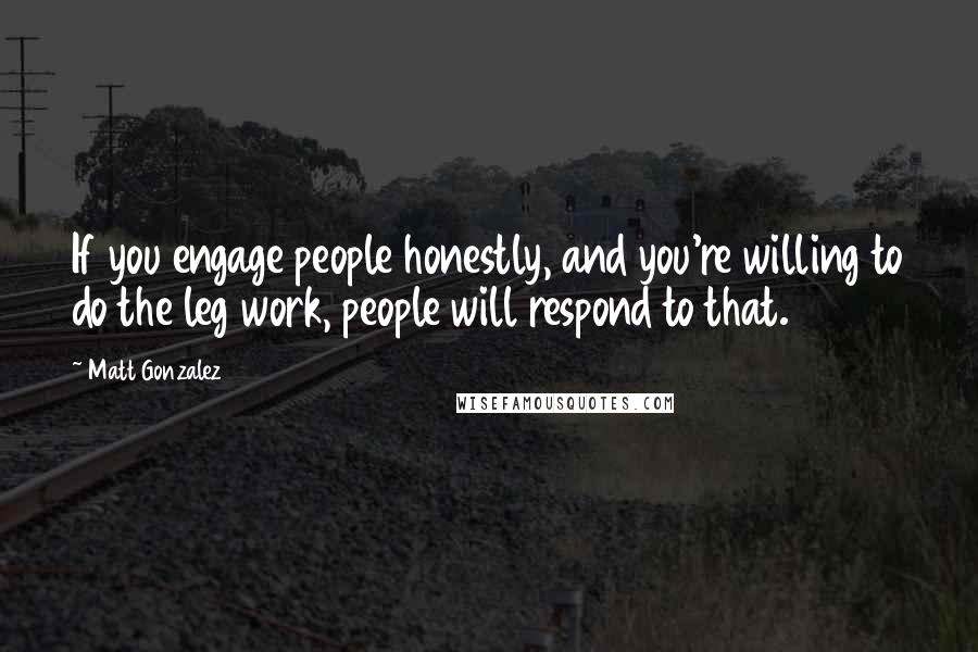 Matt Gonzalez Quotes: If you engage people honestly, and you're willing to do the leg work, people will respond to that.