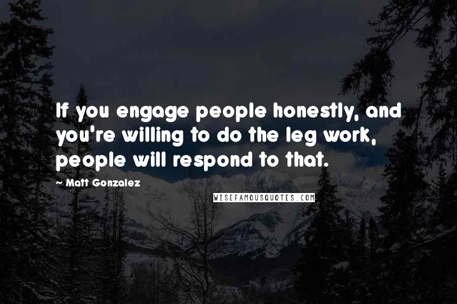 Matt Gonzalez Quotes: If you engage people honestly, and you're willing to do the leg work, people will respond to that.