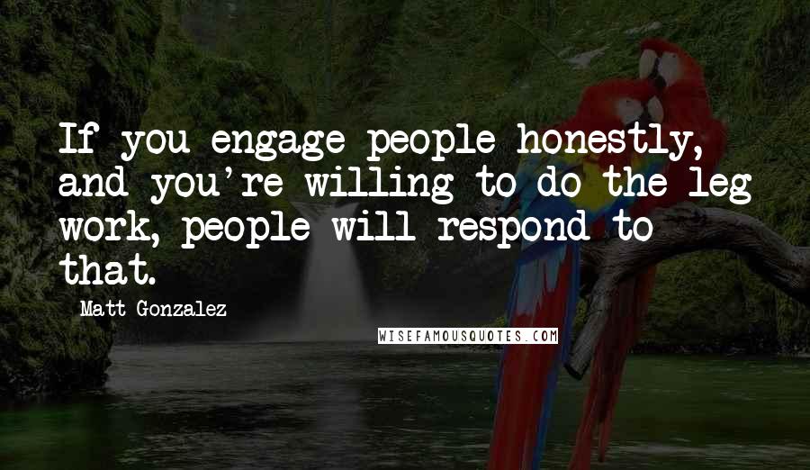 Matt Gonzalez Quotes: If you engage people honestly, and you're willing to do the leg work, people will respond to that.