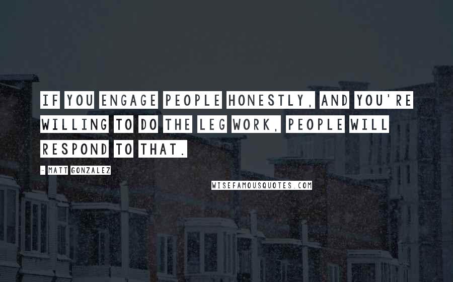 Matt Gonzalez Quotes: If you engage people honestly, and you're willing to do the leg work, people will respond to that.