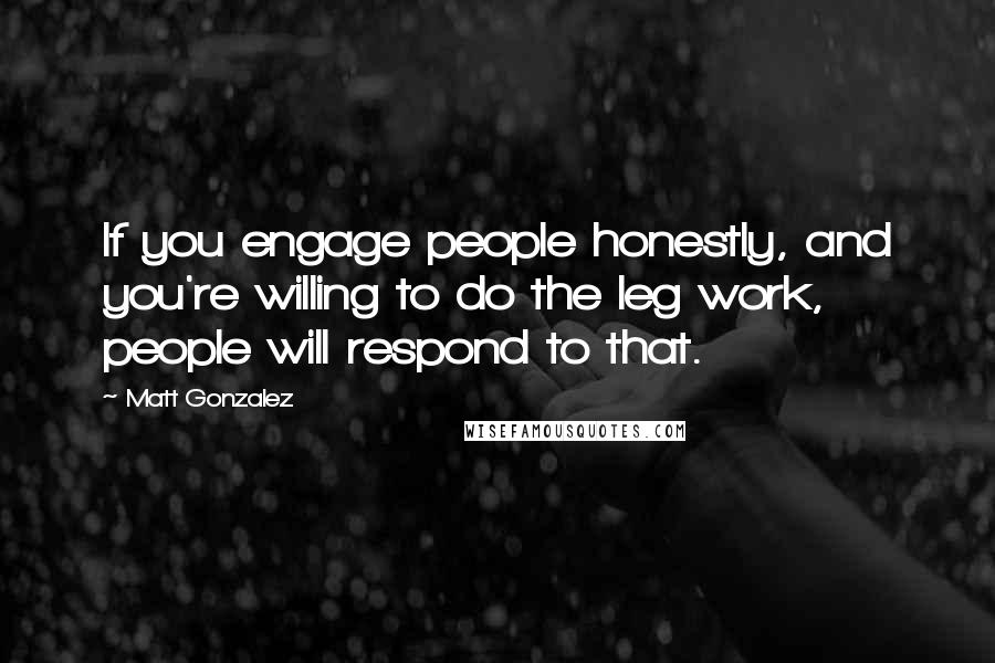 Matt Gonzalez Quotes: If you engage people honestly, and you're willing to do the leg work, people will respond to that.