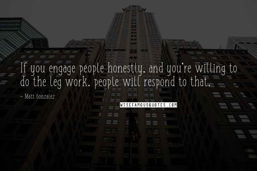 Matt Gonzalez Quotes: If you engage people honestly, and you're willing to do the leg work, people will respond to that.