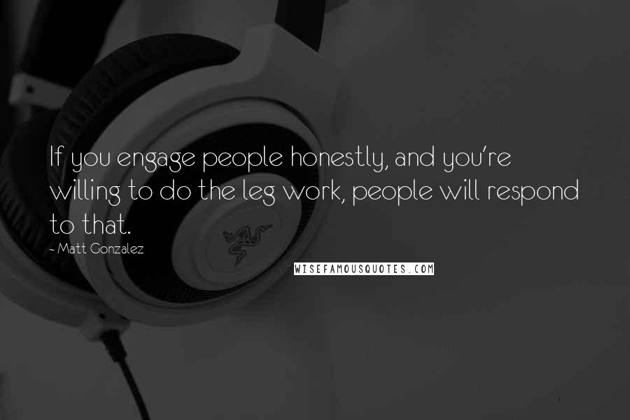 Matt Gonzalez Quotes: If you engage people honestly, and you're willing to do the leg work, people will respond to that.