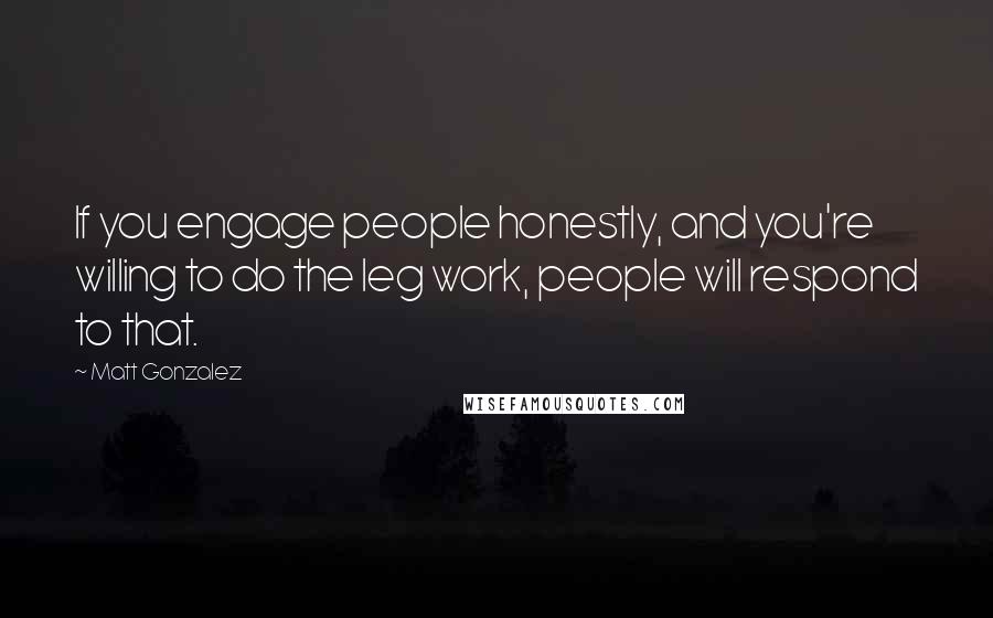 Matt Gonzalez Quotes: If you engage people honestly, and you're willing to do the leg work, people will respond to that.