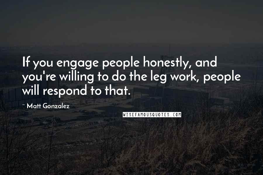 Matt Gonzalez Quotes: If you engage people honestly, and you're willing to do the leg work, people will respond to that.