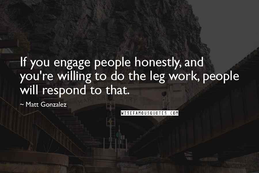 Matt Gonzalez Quotes: If you engage people honestly, and you're willing to do the leg work, people will respond to that.