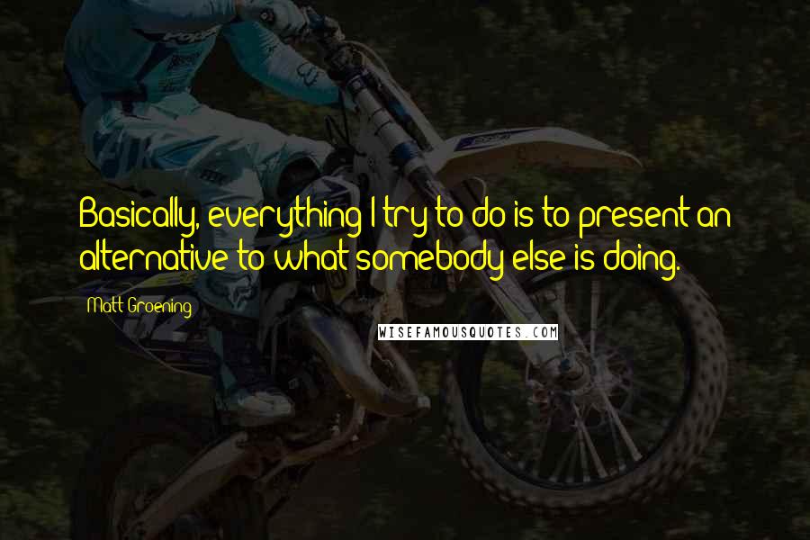 Matt Groening Quotes: Basically, everything I try to do is to present an alternative to what somebody else is doing.