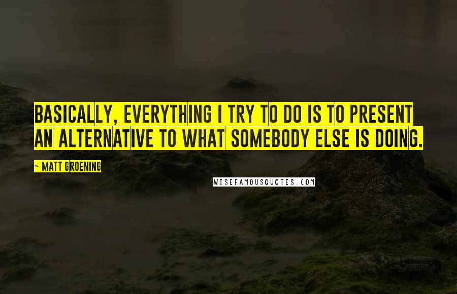 Matt Groening Quotes: Basically, everything I try to do is to present an alternative to what somebody else is doing.