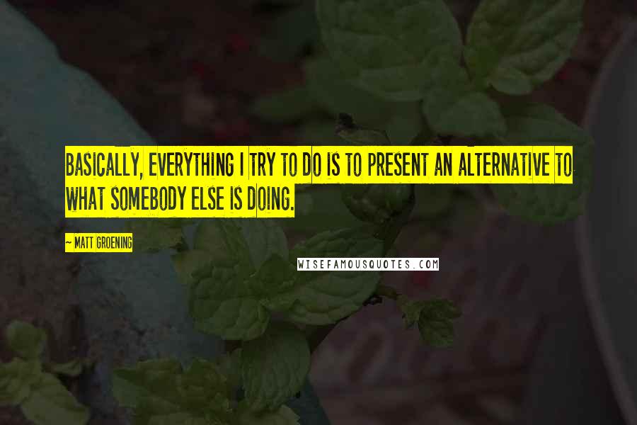 Matt Groening Quotes: Basically, everything I try to do is to present an alternative to what somebody else is doing.