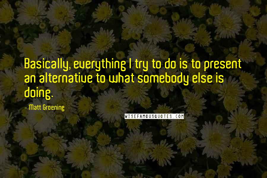 Matt Groening Quotes: Basically, everything I try to do is to present an alternative to what somebody else is doing.