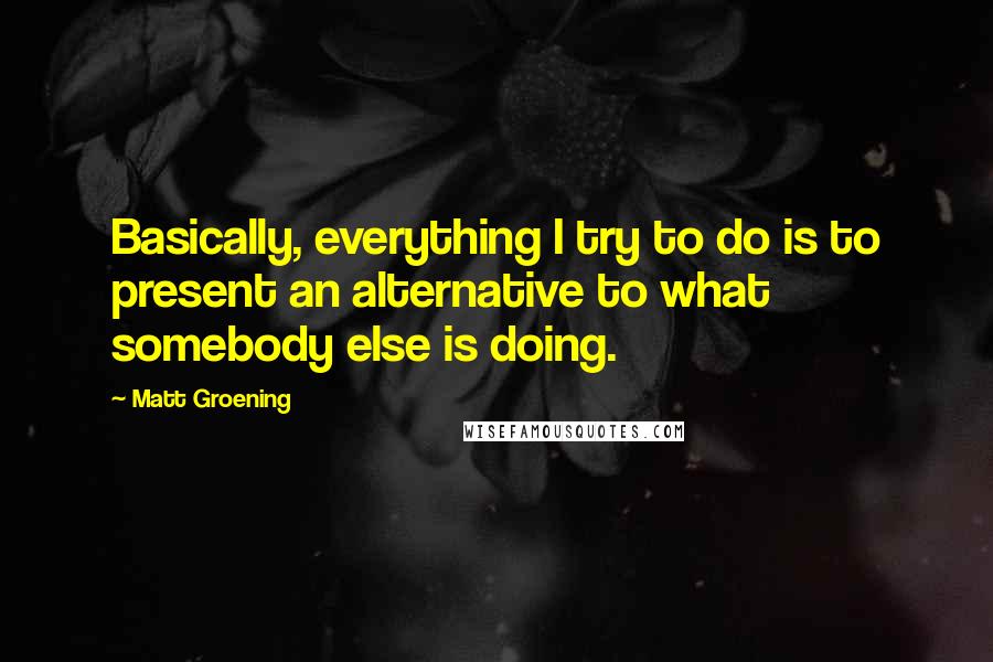 Matt Groening Quotes: Basically, everything I try to do is to present an alternative to what somebody else is doing.
