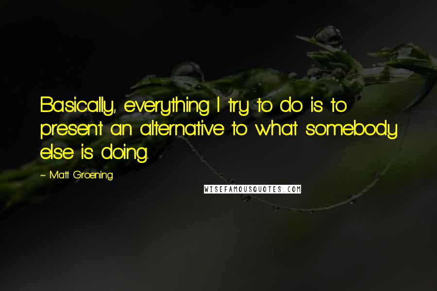 Matt Groening Quotes: Basically, everything I try to do is to present an alternative to what somebody else is doing.