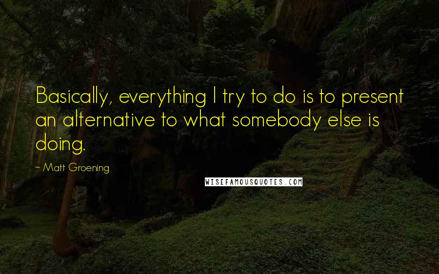 Matt Groening Quotes: Basically, everything I try to do is to present an alternative to what somebody else is doing.