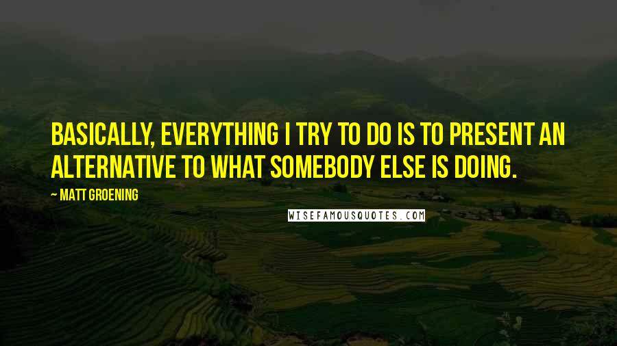 Matt Groening Quotes: Basically, everything I try to do is to present an alternative to what somebody else is doing.