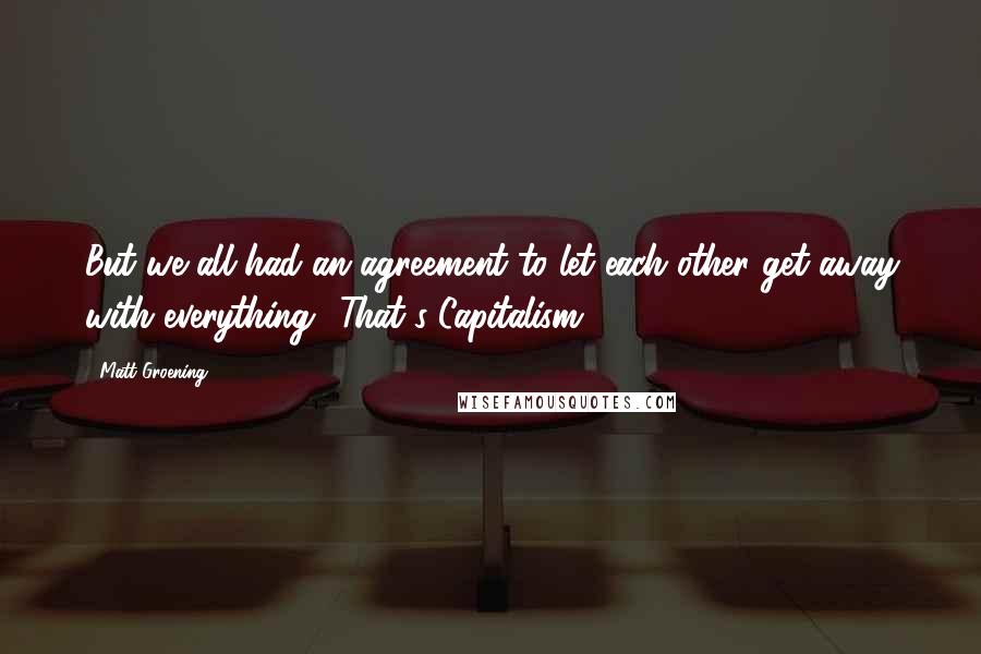 Matt Groening Quotes: But we all had an agreement to let each other get away with everything! That's Capitalism!