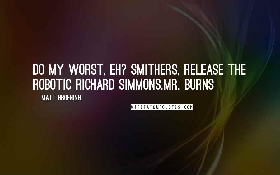 Matt Groening Quotes: Do my worst, eh? Smithers, release the robotic Richard Simmons.Mr. Burns