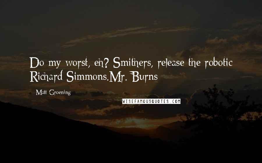 Matt Groening Quotes: Do my worst, eh? Smithers, release the robotic Richard Simmons.Mr. Burns