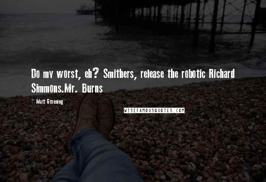 Matt Groening Quotes: Do my worst, eh? Smithers, release the robotic Richard Simmons.Mr. Burns