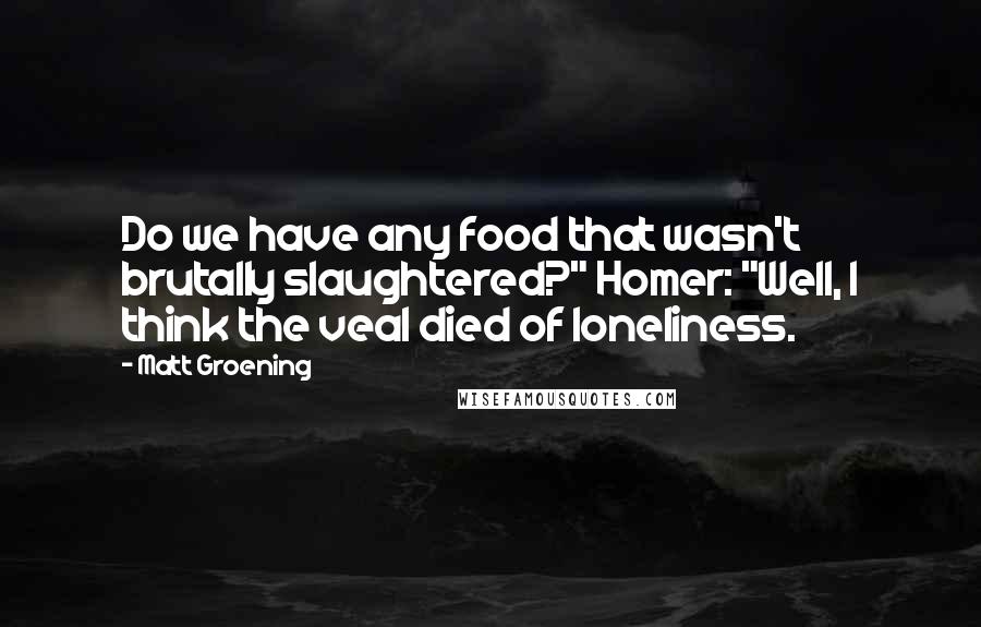 Matt Groening Quotes: Do we have any food that wasn't brutally slaughtered?" Homer: "Well, I think the veal died of loneliness.