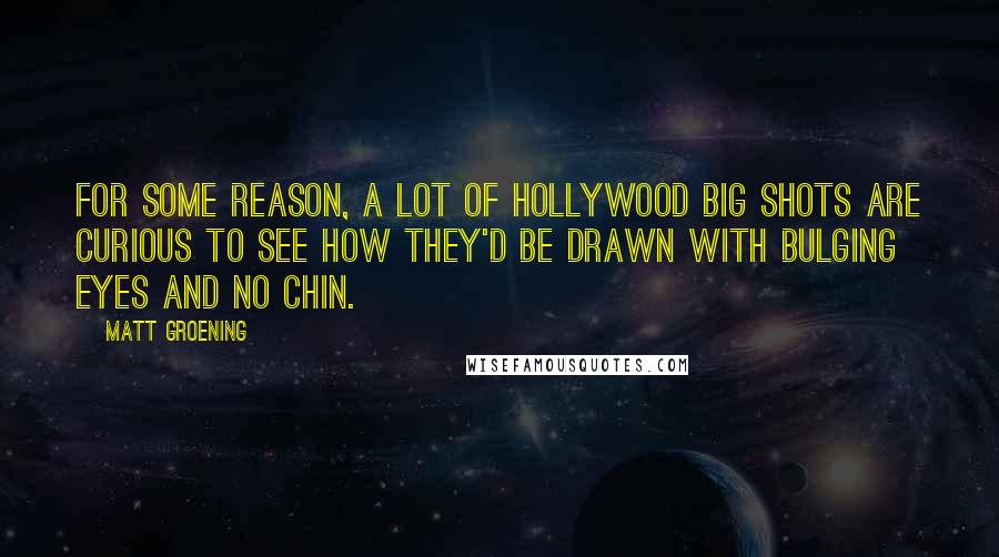 Matt Groening Quotes: For some reason, a lot of Hollywood big shots are curious to see how they'd be drawn with bulging eyes and no chin.