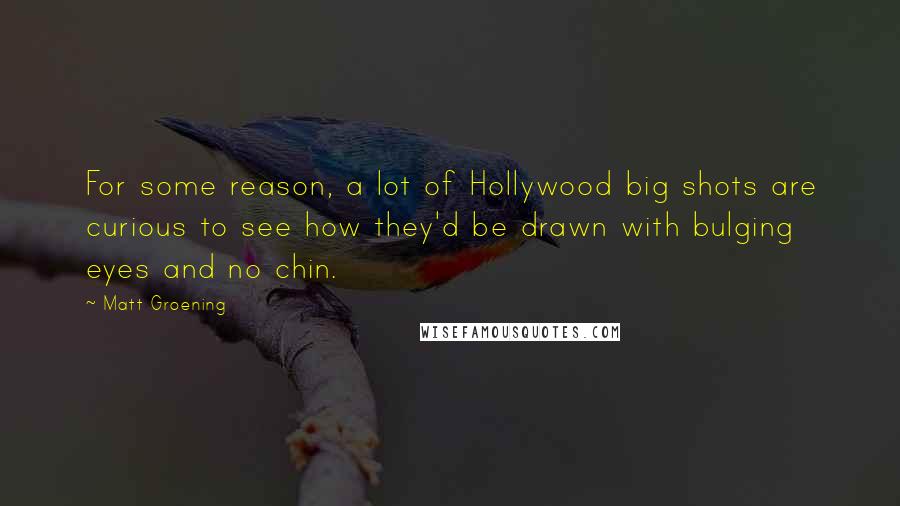 Matt Groening Quotes: For some reason, a lot of Hollywood big shots are curious to see how they'd be drawn with bulging eyes and no chin.