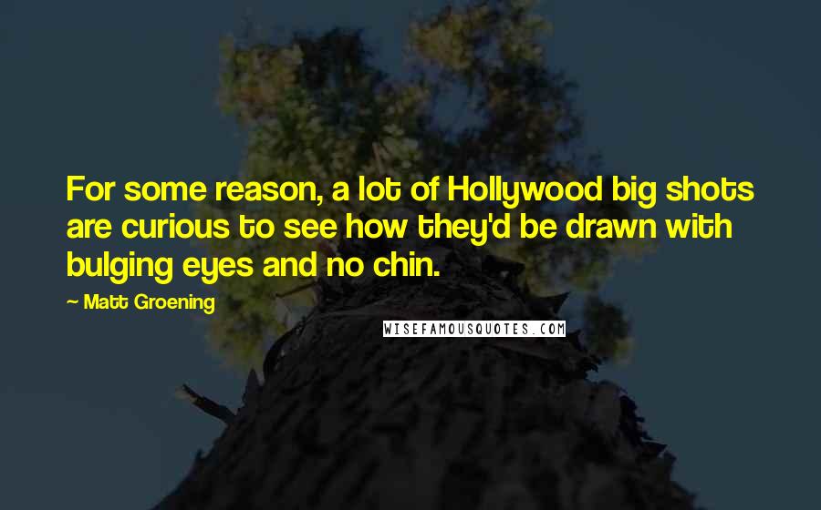 Matt Groening Quotes: For some reason, a lot of Hollywood big shots are curious to see how they'd be drawn with bulging eyes and no chin.
