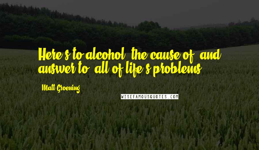 Matt Groening Quotes: Here's to alcohol: the cause of, and answer to, all of life's problems.