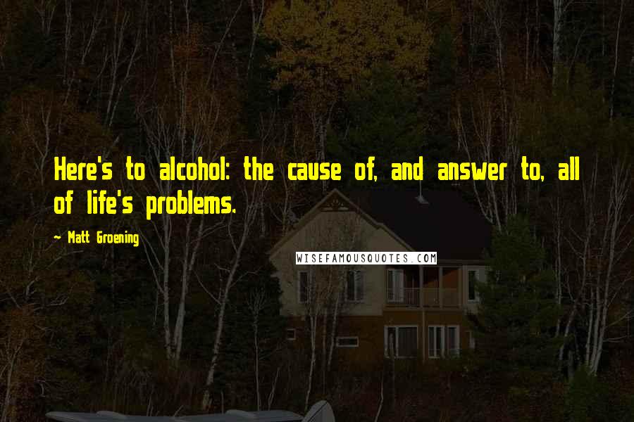 Matt Groening Quotes: Here's to alcohol: the cause of, and answer to, all of life's problems.