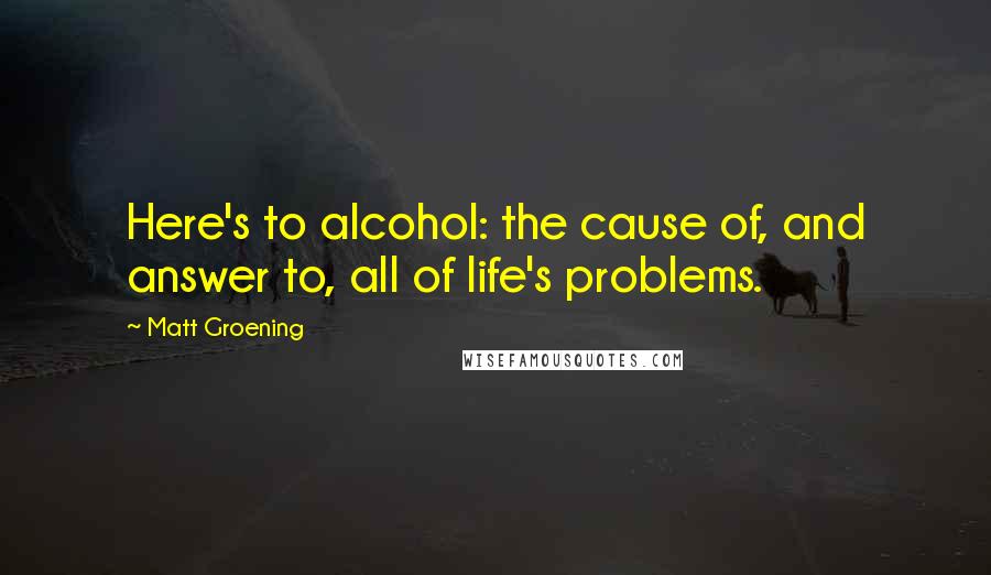 Matt Groening Quotes: Here's to alcohol: the cause of, and answer to, all of life's problems.