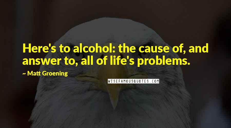 Matt Groening Quotes: Here's to alcohol: the cause of, and answer to, all of life's problems.