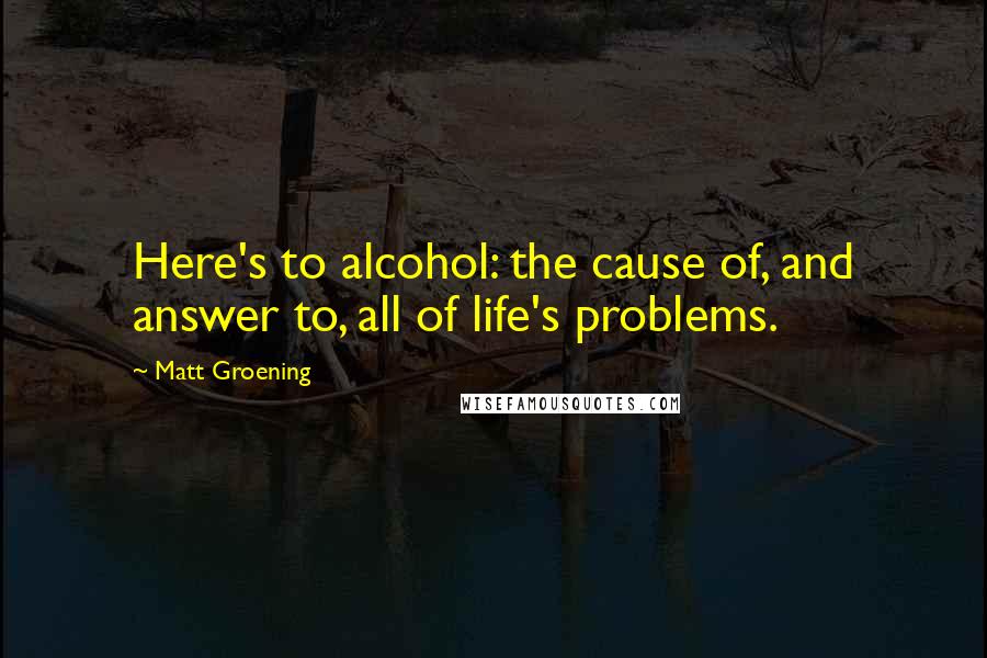 Matt Groening Quotes: Here's to alcohol: the cause of, and answer to, all of life's problems.