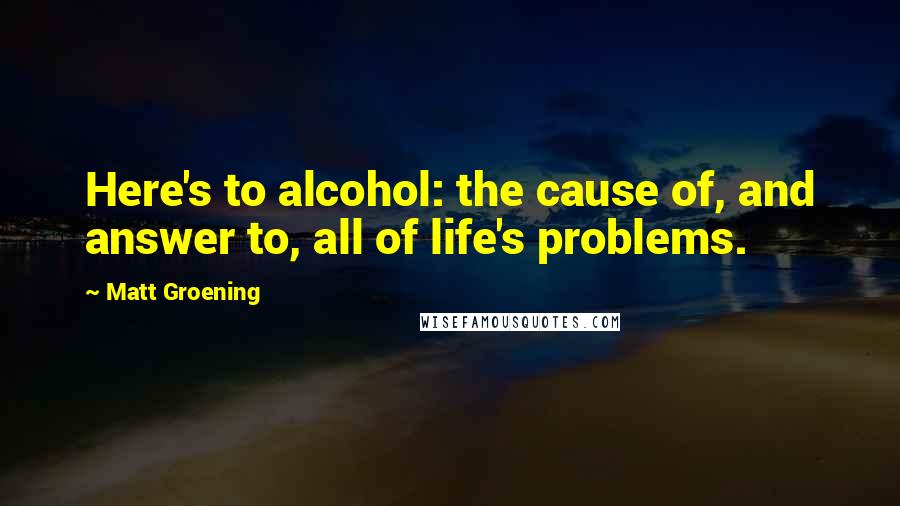 Matt Groening Quotes: Here's to alcohol: the cause of, and answer to, all of life's problems.