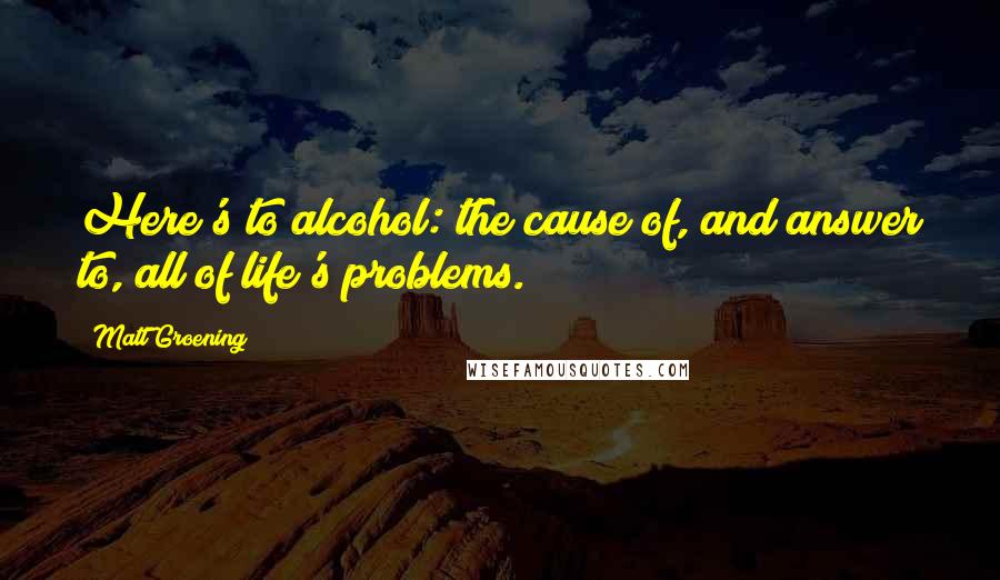 Matt Groening Quotes: Here's to alcohol: the cause of, and answer to, all of life's problems.