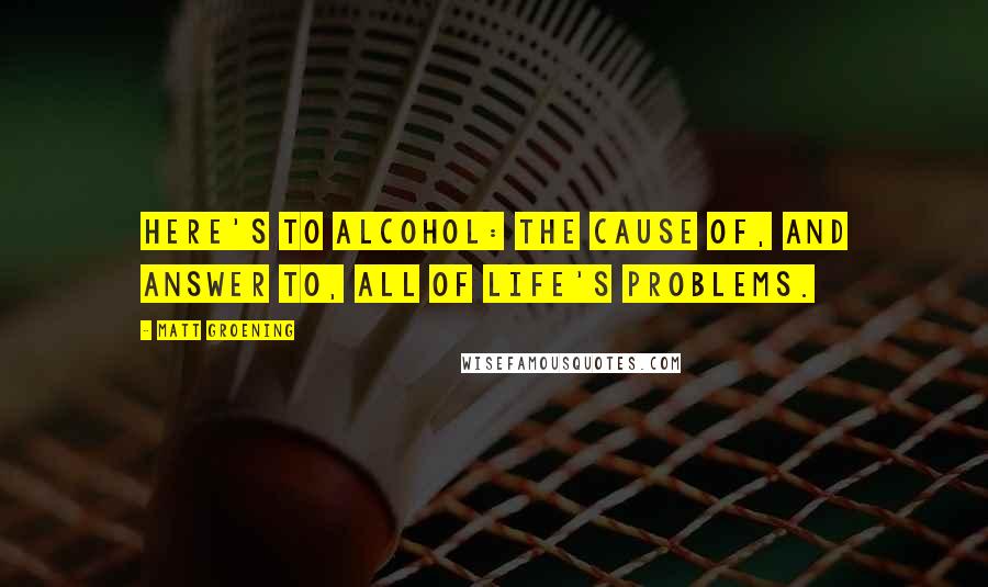 Matt Groening Quotes: Here's to alcohol: the cause of, and answer to, all of life's problems.